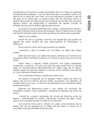 PÁGINA89
ayudándome a encontrar a quien necesitaba. Esta vez, todos se quedaron
completamente callados, y no me favorecía que no pudieran verme. Me
detuve en la celda de Jack Tailor. Una vez intentamos ayudarlo a salir de
allí, pero él no quería irse; no quería ningún tipo de amenaza contra su
familia. Decía que no valía la pena por el precio de ser libre. Eso fue hace
algunos meses; me preguntaba si cambiaría de opinión cuando se
enterara de que pronto habría algunas ejecuciones.
Se acercó a la parte delantera de su celda, cruzándome la mirada y
entonces mirando hacia el fondo de la prisión. Moví mi dedo entre mis ojos,
intentando simular la pieza de la nariz que llevan los yelmos de los guardias.
Negó con la cabeza.
Asentí. No era un guardia, entonces. Eso significaba que podría ser
alguien de quien tendría de que preocuparme. O Nottingham, o
Gisbourne.
Dicho de otro modo, tenía que avanzar con rapidez.
—¿Mason? —dije el nombre con mis labios, sin dejar salir ningún
sonido.
Tailor apuntó hacia una celda más lejana. Tendría que moverme con
vivacidad. Asentí dándole las gracias y fui hacia la parte más oscura de la
prisión.
Podía sentir a alguien. Podía escuchar una ligera respiración,
moderada y uniforme, y lo peor de todo era que podía sentir su mirada
sobre mí. Examinándome. Recorriéndome. En algún lugar de mi interior,
estaba segura de que era Gisbourne, de pie, en las sombras, más allá de
mí, como siempre lo había hecho.
Ya no importaba. Ahora no podía dar vuelta atrás.
Me deslicé el paquete de la espalda. Podía caber por entre las
barras. Me moví en silencio por las celdas, buscando a los gemelos. Mi
corazón latía como loco. Y continué recordándome que solamente debía
mantenerme firme.
Después de diecinueve pasos y seis celdas los encontré. De
inmediato corrieron hacia adelante y presioné el paquete por entre las
barras.
—Tened fe —susurré, apretando las manos de Ravenna entre las
barras y sosteniéndole la mirada, intentando mostrarle de algún modo
todo lo que no podía decirles ni a ella ni a su hermano.
Una enorme mano salió y atrapó mi cuello, arrancándome de las
barras. Me caí de espaldas en la celda del otro lado, e incluso en la
oscuridad, reconocí al Diablo antes de verlo.
 