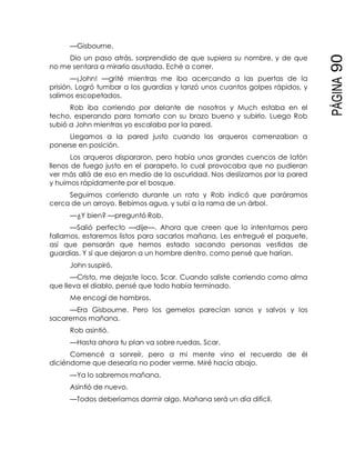 PÁGINA90
—Gisbourne.
Dio un paso atrás, sorprendido de que supiera su nombre, y de que
no me sentara a mirarlo asustada. Eché a correr.
—¡John! —grité mientras me iba acercando a las puertas de la
prisión. Logró tumbar a los guardias y lanzó unos cuantos golpes rápidos, y
salimos escopetados.
Rob iba corriendo por delante de nosotros y Much estaba en el
techo, esperando para tomarlo con su brazo bueno y subirlo. Luego Rob
subió a John mientras yo escalaba por la pared.
Llegamos a la pared justo cuando los arqueros comenzaban a
ponerse en posición.
Los arqueros dispararon, pero había unos grandes cuencos de latón
llenos de fuego justo en el parapeto, lo cual provocaba que no pudieran
ver más allá de eso en medio de la oscuridad. Nos deslizamos por la pared
y huimos rápidamente por el bosque.
Seguimos corriendo durante un rato y Rob indicó que paráramos
cerca de un arroyo. Bebimos agua, y subí a la rama de un árbol.
—¿Y bien? —preguntó Rob.
—Salió perfecto —dije—. Ahora que creen que lo intentamos pero
fallamos, estaremos listos para sacarlos mañana. Les entregué el paquete,
así que pensarán que hemos estado sacando personas vestidas de
guardias. Y sí que dejaron a un hombre dentro, como pensé que harían.
John suspiró.
—Cristo, me dejaste loco, Scar. Cuando saliste corriendo como alma
que lleva el diablo, pensé que todo había terminado.
Me encogí de hombros.
—Era Gisbourne. Pero los gemelos parecían sanos y salvos y los
sacaremos mañana.
Rob asintió.
—Hasta ahora tu plan va sobre ruedas, Scar.
Comencé a sonreír, pero a mi mente vino el recuerdo de él
diciéndome que desearía no poder verme. Miré hacia abajo.
—Ya lo sabremos mañana.
Asintió de nuevo.
—Todos deberíamos dormir algo. Mañana será un día difícil.
 
