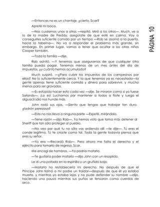 PÁGINA10
—Entonces no es un chantaje, ¿cierto, Scar?
Apreté mi boca.
—Nos cuidamos unos a otros —repitió. Miró a los otros—. Much, ve a
lo de la madre de Freddy, asegúrate de que esté en calma. Voy a
conseguirles suficiente comida por un tiempo —Rob se asomó a la puerta,
hacia la taberna—. No va a responder el problema más grande, sin
embargo. En primer lugar, vamos a tener que ocultar a los otros niños
Cooper también.
—Toda la familia —dije.
Rob asintió. —Y tenemos que asegurarnos de que cualquier otra
familia pueda pagar. Tenemos menos de un mes antes del día de
impuestos, ¿y cuánto hemos acumulado?
Much suspiró. —¿Para cubrir los impuestos de los campesinos por
ellos? No lo suficientemente cerca. Y lo que tenemos ya es necesitado—la
gente apenas tiene suficiente comida y dinero para sobrevivir, y mucho
menos para ser gravados.
—Es estúpido hacer esto cada vez —dije. Se miraron como si yo fuese
Satanás—. ¡Lo es! Luchamos por mantener a todos a flote y luego el
alguacil sólo nos hunde más.
John rodó sus ojos. —Siento que tengas que trabajar tan duro,
¿ladrón perezosa?
—Esto no nos lleva a ninguna parte —Espeté, mirándolo.
—Tiene razón —dijo Rob—. Ya hemos visto que toma más detener al
Sheriff que tan sólo proteger al pueblo.
—No veo por qué tu no sólo vas ardiendo allí —le dije—. Tú eres el
conde legítimo. Tú te criaste como tal. Toda la gente todavía piensa que
eres su señor.
—Yo era —Recordó Rob—. Pero ahora me falta el derecho y el
ejército para tomarlo de regreso, Scar.
Me encogí de hombros. —Yo podría matarlo.
—Te gustaría poder matarlo —dijo John con un resoplido.
Le di una patada en la espinilla y un gruñido bajo.
—Matarlo no restablecería mi derecho. No después de que el
Príncipe John llamó a mi padre un traidor—después de que él ya estaba
muerto, y mientras yo estaba lejos y no pude defender su nombre —dijo,
haciendo una pausa mientras sus puños se tensaron como cuerdas de
arco.
 
