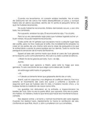 PÁGINA91
Cuando nos levantamos, mi corazón estaba inestable. Ver el rostro
de Gisbourne tan de cerca me había desequilibrado un poco, y aunque
había sido en plena oscuridad, dentro de mí sentía el pequeño temor de
que me hubiese reconocido.
No pudo haberme reconocido. Estaba demasiado oscuro, y por otro
lado, he cambiado.
Por supuesto, estaban los ojos. Él reconocería los ojos. Y la cicatriz.
Pero la luz era demasiado baja para que hubiese logrado echar un
buen vistazo. No pudo haberme reconocido.
Cada parte de mí gritaba que escapara hacia cualquier lugar lejos
del castillo, pero no hice nada por el estilo. Era increíblemente estúpido no
creer en las partes de uno mismo; esta era la clase de porquería a la que
te enfrentabas cuando te preocupabas por los demás. Toda la noche me
persiguió la sensación de la mano de Ravenna.
Esperé al lado del camino hasta que divisé el carro de Tuck girando
en la esquina, justo como planeamos. Me subí a su lado cuando se detuvo.
—Robin te da las gracias por esto, Tuck —le dije.
Asintió.
—Es verdad que aprecio a Robin, pero esto lo hago por esos
gemelos. Tú solo cerciórate de que salga como debe salir, Scarlet.
Mi estómago saltó hasta mi garganta.
—Sí.
—Y desde ya lamento tener que golpearte dentro de un rato.
Asentí, subí mi capucha y nos dirigimos al castillo en silencio. Fue muy
extraño; el movimiento del carro era suave y uniforme y durante un
segundo sentí que así hubiese sido mi vida, si hubiera nacido chico, y no
hubiese tenido la maldición de nacer como niña.
Los guardias nos detuvieron en la entrada, e inspeccionaron los
barriles de Tuck. Esta no era la parte difícil, por supuesto. Esta era la parte
«no hablar, no hablar» y todo lo que tenía que hacer era mantener la boca
cerrada.
Nos dejaron entrar, y el lento y normal movimiento del carro regresó.
Cuando me deslicé fuera, rápidamente fui hacia la ventilación de aire,
confiando en que Rob, Much, y John cumplieran con sus cometidos.
 