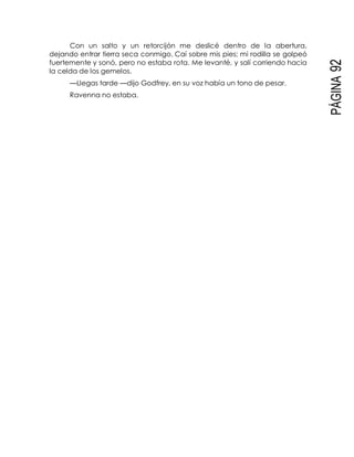 PÁGINA92
Con un salto y un retorcijón me deslicé dentro de la abertura,
dejando entrar tierra seca conmigo. Caí sobre mis pies; mi rodilla se golpeó
fuertemente y sonó, pero no estaba rota. Me levanté, y salí corriendo hacia
la celda de los gemelos.
—Llegas tarde —dijo Godfrey, en su voz había un tono de pesar.
Ravenna no estaba.
 