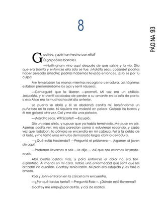 G
PÁGINA93
8
odfrey, ¿qué han hecho con ella?
Él golpeó los barrotes.
—Nottingham vino aquí después de que saliste y la vio. Dijo
que era bonita y entonces ella sólo se fue. ¡Maldito seas, cobarde! podrías
haber peleado anoche; podrías habernos llevado entonces. ¡Esto es por tu
culpa!
Me temblaban las manos mientras recogía la cerradura. Las lágrimas
estaban presionándome los ojos y sentí náuseas.
—Conseguiré que la liberen —prometí. Mi voz era un chillido.
Jesucristo, y el sheriff acababa de perder a su amante en la sala de parto,
si esa Alice era la muchacha del día anterior.
La puerta se abrió y él se abalanzó contra mí, lanzándome un
puñetazo en la cara. Ni siquiera me molesté en pelear. Golpeé las barras y
él me golpeó otra vez. Caí y me dio una patada.
—¡Maldito seas, Will Scarlet! —Escupió.
Dio un paso atrás, y supuse que ya había terminado. Me puse en pie.
Apenas podía ver; mis ojos parecían como si estuvieran rodando, y cada
vez que rodaban, la pólvora se encendía en mi cabeza. Fui a la celda de
al lado, y me tomó unos minutos demasiado largos abrir la cerradura.
—¿Qué estás haciendo? —Preguntó el prisionero—. ¡Agarren al joven
de aquí!
—Podemos llevarnos a seis —le dije—. Así que nos estamos llevando
a seis.
Abrí cuatro celdas más, y para entonces el dolor no era tan
espantoso. Al menos en mi cara. Había una enfermedad que sentí que las
arcadas no curarían. Godfrey tenía razón. Mi plan era estúpido y les fallé a
ambos.
Rob y John entraron en la cárcel a mi encuentro.
—¿Por qué tardas tanto? —Preguntó Rob—. ¿Dónde está Ravenna?
Godfrey me empujó por detrás, y caí de rodillas.
 