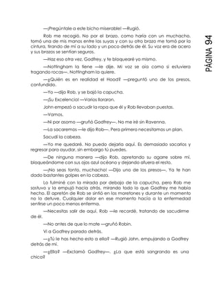 PÁGINA94
—¡Pregúntale a este bicho miserable! —Rugió.
Rob me recogió. No por el brazo, como haría con un muchacho,
tomó una de mis manos entre las suyas y con su otro brazo me tomó por la
cintura, tirando de mí a su lado y un poco detrás de él. Su voz era de acero
y sus brazos se sentían seguros.
—Haz eso otra vez, Godfrey, y te bloquearé yo mismo.
—Nottingham la tiene —le dije. Mi voz se oía como si estuviera
tragando rocas—. Nottingham la quiere.
—¿Quién es en realidad el Hood? —preguntó uno de los presos,
confundido.
—Yo —dijo Rob, y se bajó la capucha.
—¡Su Excelencia! —Varios lloraron.
John empezó a sacudir la ropa que él y Rob llevaban puestas.
—Vamos.
—Ni por asomo —gruñó Godfrey—. No me iré sin Ravenna.
—La sacaremos —le dijo Rob—. Pero primero necesitamos un plan.
Sacudí la cabeza.
—Yo me quedaré. No puedo dejarla aquí. Es demasiado sacarlos y
regresar para ayudar, sin embargo tú puedes.
—De ninguna manera —dijo Rob, apretando su agarre sobre mí,
bloqueándome con sus ojos azul océano y dejando afuera el resto.
—¡No seas tonto, muchacho! —Dijo uno de los presos—. Ya te han
dado bastantes golpes en la cabeza.
Lo fulminé con la mirada por debajo de la capucha, pero Rob me
sostuvo y la empujó hacia atrás, mirando todo lo que Godfrey me había
hecho. El apretón de Rob se sintió en los moretones y durante un momento
no lo detuve. Cualquier dolor en ese momento hacía a la enfermedad
sentirse un poco menos enferma.
—Necesitas salir de aquí, Rob —le recordé, tratando de sacudirme
de él.
—No antes de que lo mate —gruñó Robin.
Vi a Godfrey parado detrás.
—¿Tú le has hecho esto a ella? —Rugió John, empujando a Godfrey
detrás de mí.
—¿Ella? —Exclamó Godfrey—. ¿La que está sangrando es una
chica?
 