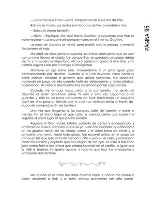 PÁGINA95
—¡Tenemos que irnos! —Grité, empujando en el pecho de Rob.
Rob no se movió, sus dedos eran bandas de hierro alrededor mío.
—Sólo si tú vienes también.
—¡Bien! —Repliqué. Me volví hacia Godfrey, provocando que Rob se
estremeciera—. La encontraré aunque muera en el intento, Godfrey.
La cara de Godfrey se torció, pero asintió con la cabeza, y terminó
de ponerse el traje.
Me alejé de ellos como se suponía. La única razón por la que no corrí
como si me llevara el diablo fue porque Rob se quedaría atrapado detrás
de mí, y ni siquiera le importaría. Mi cara parecía mojada al aire libre, y no
estaba segura si era por la sangre o las lágrimas.
Mantuve un ojo sobre ellos, moviéndome a un paso igual, pero
permaneciendo por delante. Cuando vi a Tuck llevando cajas hacia la
parte exterior, empezó a gritarme que saliera corriendo. Me abofeteó,
haciendo un juego de ello cuando traté de defenderme, y todos estaban
observando, sin notar a mis muchachos escalando por las cajas vacías.
Cuando me empujó hacia atrás a la camioneta, me senté allí,
dejando al dolor arrastrarse sobre mí una y otra vez. Llegamos a los
guardias y sólo fui un poco consciente de Tuck pasándoles un pequeño
barril de vino para su disfrute, por lo cual nos hicieron señas a través de
«lugar de comprobación de barriles».
Una vez que llegamos a los bosques, salté del camión y eché el
cerrojo. Fui al único lugar al que sabía a ciencia cierta que nadie me
seguiría, el único lugar al que podría escalar.
Regresé al Gran Roble. Estaba cubierto de ceniza y ennegrecido, y
entonces de nuevo, también lo estuve yo. Subí con cuidado, quedándome
en las gruesas raíces de las ramas, como si el árbol fuera de cristal y al
romperse una rama, tiraría todo abajo. Me escondí arriba, en el grupo de
ramas en las que solía estar mi hamaca, alta y sola en el cielo, y enroscada
sobre mis rodillas y dejando que ríos salgan de mis ojos. Le fallé a Ravenna
justo como fallé a esa chica que estaba llorando en el castillo, al igual que
le fallé a Joanna. Yo quería ayudar, y todo lo que hice fue empujarlas a
problemas más terribles.
Me quedé en la cima del árbol durante horas. Cuando me animé a
bajar, encontré a Rob y a John, ambos durmiendo tan alto como
 