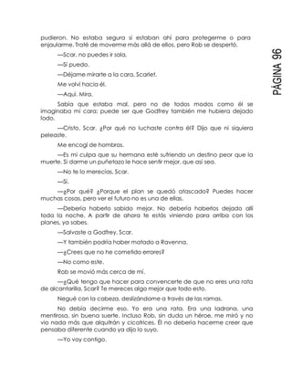 PÁGINA96
pudieron. No estaba segura si estaban ahí para protegerme o para
enjaularme. Traté de moverme más allá de ellos, pero Rob se despertó.
—Scar, no puedes ir sola.
—Sí puedo.
—Déjame mirarte a la cara, Scarlet.
Me volví hacia él.
—Aquí. Mira.
Sabía que estaba mal, pero no de todos modos como él se
imaginaba mi cara; puede ser que Godfrey también me hubiera dejado
lodo.
—Cristo, Scar. ¿Por qué no luchaste contra él? Dijo que ni siquiera
peleaste.
Me encogí de hombros.
—Es mi culpa que su hermana esté sufriendo un destino peor que la
muerte. Si darme un puñetazo le hace sentir mejor, que así sea.
—No te lo merecías, Scar.
—Sí.
—¿Por qué? ¿Porque el plan se quedó atascado? Puedes hacer
muchas cosas, pero ver el futuro no es una de ellas.
—Debería haberlo sabido mejor. No debería haberlos dejado allí
toda la noche. A partir de ahora te estás viniendo para arriba con los
planes, ya sabes.
—Salvaste a Godfrey, Scar.
—Y también podría haber matado a Ravenna.
—¿Crees que no he cometido errores?
—No como este.
Rob se movió más cerca de mí.
—¿Qué tengo que hacer para convencerte de que no eres una rata
de alcantarilla, Scar? Te mereces algo mejor que todo esto.
Negué con la cabeza, deslizándome a través de las ramas.
No debía decirme eso. Yo era una rata. Era una ladrona, una
mentirosa, sin buena suerte. Incluso Rob, sin duda un héroe, me miró y no
vio nada más que alquitrán y cicatrices. Él no debería hacerme creer que
pensaba diferente cuando ya dijo lo suyo.
—Yo voy contigo.
 