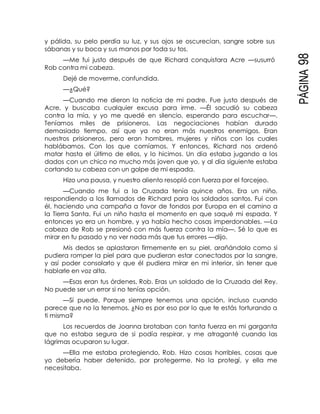 PÁGINA98
y pálida, su pelo perdía su luz, y sus ojos se oscurecían, sangre sobre sus
sábanas y su boca y sus manos por toda su tos.
—Me fui justo después de que Richard conquistara Acre —susurró
Rob contra mi cabeza.
Dejé de moverme, confundida.
—¿Qué?
—Cuando me dieron la noticia de mi padre. Fue justo después de
Acre, y buscaba cualquier excusa para irme. —Él sacudió su cabeza
contra la mía, y yo me quedé en silencio, esperando para escuchar—.
Teníamos miles de prisioneros. Las negociaciones habían durado
demasiado tiempo, así que ya no eran más nuestros enemigos. Eran
nuestros prisioneros, pero eran hombres, mujeres y niños con los cuales
hablábamos. Con los que comíamos. Y entonces, Richard nos ordenó
matar hasta el último de ellos, y lo hicimos. Un día estaba jugando a los
dados con un chico no mucho más joven que yo, y al día siguiente estaba
cortando su cabeza con un golpe de mi espada.
Hizo una pausa, y nuestro aliento resopló con fuerza por el forcejeo.
—Cuando me fui a la Cruzada tenía quince años. Era un niño,
respondiendo a los llamados de Richard para los soldados santos. Fui con
él, haciendo una campaña a favor de fondos por Europa en el camino a
la Tierra Santa. Fui un niño hasta el momento en que saqué mi espada. Y
entonces yo era un hombre, y ya había hecho cosas imperdonables. —La
cabeza de Rob se presionó con más fuerza contra la mía—. Sé lo que es
mirar en tu pasado y no ver nada más que tus errores —dijo.
Mis dedos se aplastaron firmemente en su piel, arañándolo como si
pudiera romper la piel para que pudieran estar conectados por la sangre,
y así poder consolarlo y que él pudiera mirar en mi interior, sin tener que
hablarle en voz alta.
—Esas eran tus órdenes, Rob. Eras un soldado de la Cruzada del Rey.
No puede ser un error si no tenías opción.
—Sí puede. Porque siempre tenemos una opción, incluso cuando
parece que no la tenemos. ¿No es por eso por lo que te estás torturando a
ti misma?
Los recuerdos de Joanna brotaban con tanta fuerza en mi garganta
que no estaba segura de si podía respirar, y me atraganté cuando las
lágrimas ocuparon su lugar.
—Ella me estaba protegiendo, Rob. Hizo cosas horribles, cosas que
yo debería haber detenido, por protegerme. No la protegí, y ella me
necesitaba.
 