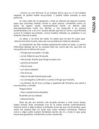 PÁGINA99
—Como yo con Richard. Si yo hubiera dicho que no, si me hubiera
negado, él podría haber escuchado. Y podría haber salvado a esas
personas.
Un hipo saltó de mi garganta, y Rob se retorció de alguna manera,
para que estuviera metida contra su gran pecho, contenida como un
perro. Se agarró fuerte, dolorosamente fuerte, mi aliento salía
precipitadamente entre mis dientes, y me pregunté si yo estaba
sosteniéndolo a él, o él a mí. Quería decirle que era un tonto y que Richard
nunca lo hubiera escuchado, nunca hubiera retirado sus palabras ni sus
órdenes. Pero él lo sabía.
Lo sabía, y no sirvió de nada. Yo sabía que no era mi culpa que
Joanna estuviera muerta, pero eso no ayudaba en nada en absoluto.
La respiración de Rob estaba presionando sobre mi oreja, su pecho
inflándose debajo de mí. Su corazón latía tan cerca del mío, que éso me
tranquilizó por la distracción pura.
—Tengo que ayudarla —le dije.
—Lo sé. Déjame que te ayude.
—No puedo. El plan que tengo es para uno.
—¿Cómo entrarás?
—Por el muro.
—¿Y cómo saldrás?
—Por el muro.
—Ella no tendrá fuerzas para subir.
—Lo conseguirá. La llevaré a cuestas si tengo que hacerlo.
—La llevaré. Iré al muro contigo y esperaré allí. Envíame una señal si
me necesitas, y vendré.
Tragué saliva.
—Nos cubriremos las espaldas.
Él asintió con la cabeza.
—Exactamente.
Estar de pie era extraño. Me levanté primero y miré hacia abajo.
Había estado toda enredada con él. Él había estado sosteniéndome.
Parecía como si algo hubiese cambiado antes de que me levantara, pero
sobre mis propios pies no quise que nada hubiera cambiado. Parecía
como si algo suelto hubiera temblado dentro de mí, y todo lo que quise
hacer era guardarlo, mantenerlo oculto y profundo.
 