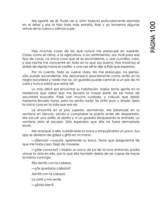 PÁGINA100
Me aparté de él. Pude ver a John todavía profundamente dormido
en el árbol y eso lo hizo todo más extraño. Rob y yo tomamos algunas
armas de la cueva y salimos a pie.
Hay muchas cosas de las que nunca me preocupé en suponer.
Cosas como el clima, o la agricultura, o los sentimientos, soy inútil para ese
tipo de cosas. La única cosa que sé es esconderme, y usar cuchillos, creo,
y esa noche me concentré en todo en lo que soy buena. Nos movimos el
doble de rápido hacia el castillo, y una vez allí le dije a Rob que esperara.
Por mi cuenta, todo se vuelve claro. No me preocupo, no pienso,
sólo puedo esconderme. Me desvanezco exactamente como antes en la
negra oscuridad y nadie me ve. Un guardia puede caminar a un pie de mi
cara y nunca sabrá que estoy allí.
Lo más difícil era encontrar su habitación. Había tanta gente en la
residencia que sabía que me llevaría la mayor parte de las horas de
oscuridad buscarla. Pasé con mucho cuidado, y calculo que debió
haberme llevado horas, pero no sentía nada. Se sintió puro y simple. Sería
la única cosa en la vida que era así.
La encontré en el piso superior, durmiendo. Me balanceé en su
ventana en silencio, yendo a comprobar la puerta antes de despertarla.
Me sacudí una astilla al abrirla y vi un guardia bloqueando la entrada. La
ventana sería el escape. Sólo esperaba que ella no fuera demasiado
bruta.
Me acerqué a ella, cubriéndole la boca y empujándola un poco. Sus
ojos se abrieron de golpe y gritó en mi mano.
—¡Silencio! —susurré, apretando su boca. Tenía que asegurarme de
que me haría caso. Dejó de moverse.
—¿Me conoces? —Había un poco de luz de la luna entrando, podía
clavar la vista en ella, por lo que ella también debía de ser capaz de hacer
lo mismo conmigo.
Ella asintió con la cabeza.
—¿Te quedaras callada?
Asintió con la cabeza.
La solté y me senté.
—¿Estás bien?
 