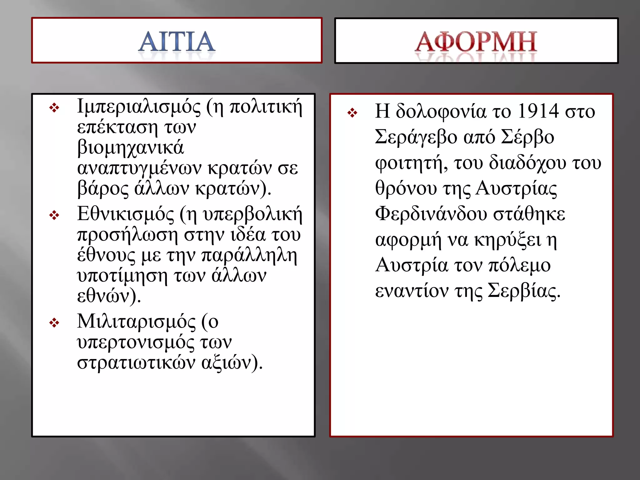  Ικπεξηαιηζκόο (ε πνιηηηθή
επέθηαζε ηωλ
βηνκεραληθά
αλαπηπγκέλωλ θξαηώλ ζε
βάξνο άιιωλ θξαηώλ).
 Δζληθηζκόο (ε ππεξβνιηθή
πξνζήιωζε ζηελ ηδέα ηνπ
έζλνπο κε ηελ παξάιιειε
ππνηίκεζε ηωλ άιιωλ
εζλώλ).
 Μηιηηαξηζκόο (ν
ππεξηνληζκόο ηωλ
ζηξαηηωηηθώλ αμηώλ).
 Η δνινθνλία ην 1914 ζην
΢εξάγεβν από ΢έξβν
θνηηεηή, ηνπ δηαδόρνπ ηνπ
ζξόλνπ ηεο Απζηξίαο
Φεξδηλάλδνπ ζηάζεθε
αθνξκή λα θεξύμεη ε
Απζηξία ηνλ πόιεκν
ελαληίνλ ηεο ΢εξβίαο.
 
