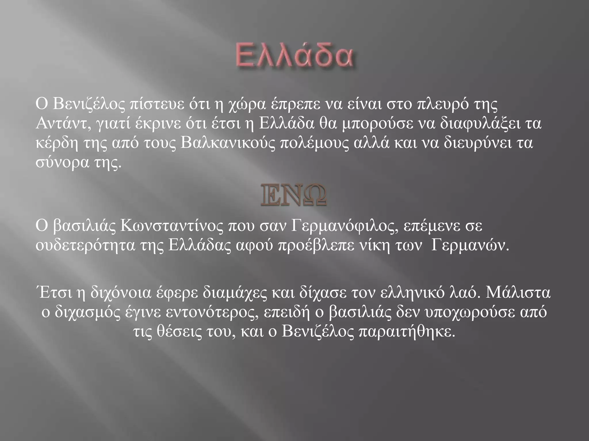 Ο Βεληδέινο πίζηεπε όηη ε ρώξα έπξεπε λα είλαη ζην πιεπξό ηεο
Αληάλη, γηαηί έθξηλε όηη έηζη ε Διιάδα ζα κπνξνύζε λα δηαθπιάμεη ηα
θέξδε ηεο από ηνπο Βαιθαληθνύο πνιέκνπο αιιά θαη λα δηεπξύλεη ηα
ζύλνξα ηεο.
Ο βαζηιηάο Κωλζηαληίλνο πνπ ζαλ Γεξκαλόθηινο, επέκελε ζε
νπδεηεξόηεηα ηεο Διιάδαο αθνύ πξνέβιεπε λίθε ηωλ Γεξκαλώλ.
Έηζη ε δηρόλνηα έθεξε δηακάρεο θαη δίραζε ηνλ ειιεληθό ιαό. Μάιηζηα
ν δηραζκόο έγηλε εληνλόηεξνο, επεηδή ν βαζηιηάο δελ ππνρωξνύζε από
ηηο ζέζεηο ηνπ, θαη ν Βεληδέινο παξαηηήζεθε.
 