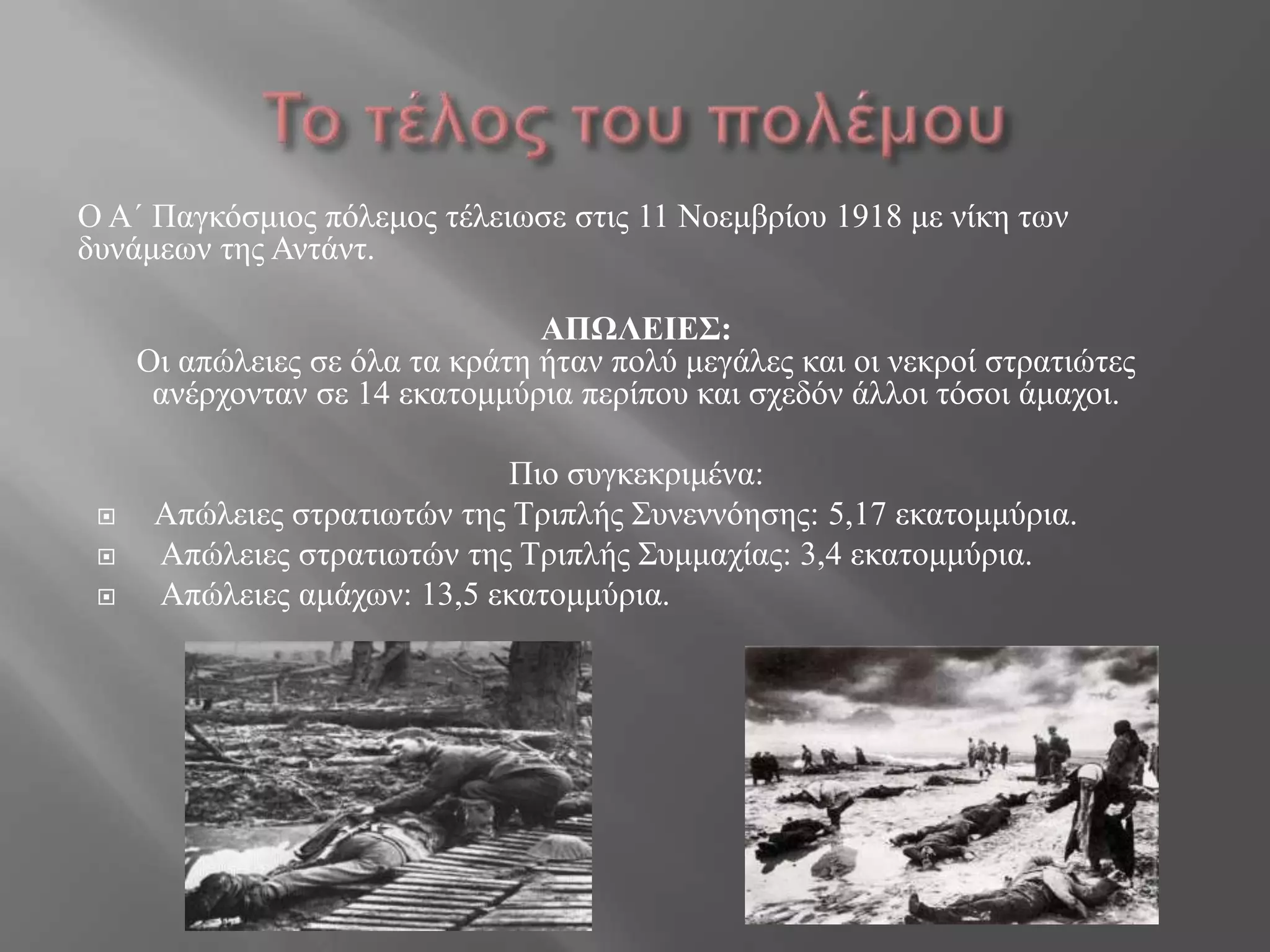 Ο Α΄ Παγθόζκηνο πόιεκνο ηέιεηωζε ζηηο 11 Ννεκβξίνπ 1918 κε λίθε ηωλ
δπλάκεωλ ηεο Αληάλη.
ΑΠΩΛΕΙΕΣ:
Οη απώιεηεο ζε όια ηα θξάηε ήηαλ πνιύ κεγάιεο θαη νη λεθξνί ζηξαηηώηεο
αλέξρνληαλ ζε 14 εθαηνκκύξηα πεξίπνπ θαη ζρεδόλ άιινη ηόζνη άκαρνη.
Πην ζπγθεθξηκέλα:
 Απώιεηεο ζηξαηηωηώλ ηεο Σξηπιήο ΢πλελλόεζεο: 5,17 εθαηνκκύξηα.
 Απώιεηεο ζηξαηηωηώλ ηεο Σξηπιήο ΢πκκαρίαο: 3,4 εθαηνκκύξηα.
 Απώιεηεο ακάρωλ: 13,5 εθαηνκκύξηα.
 