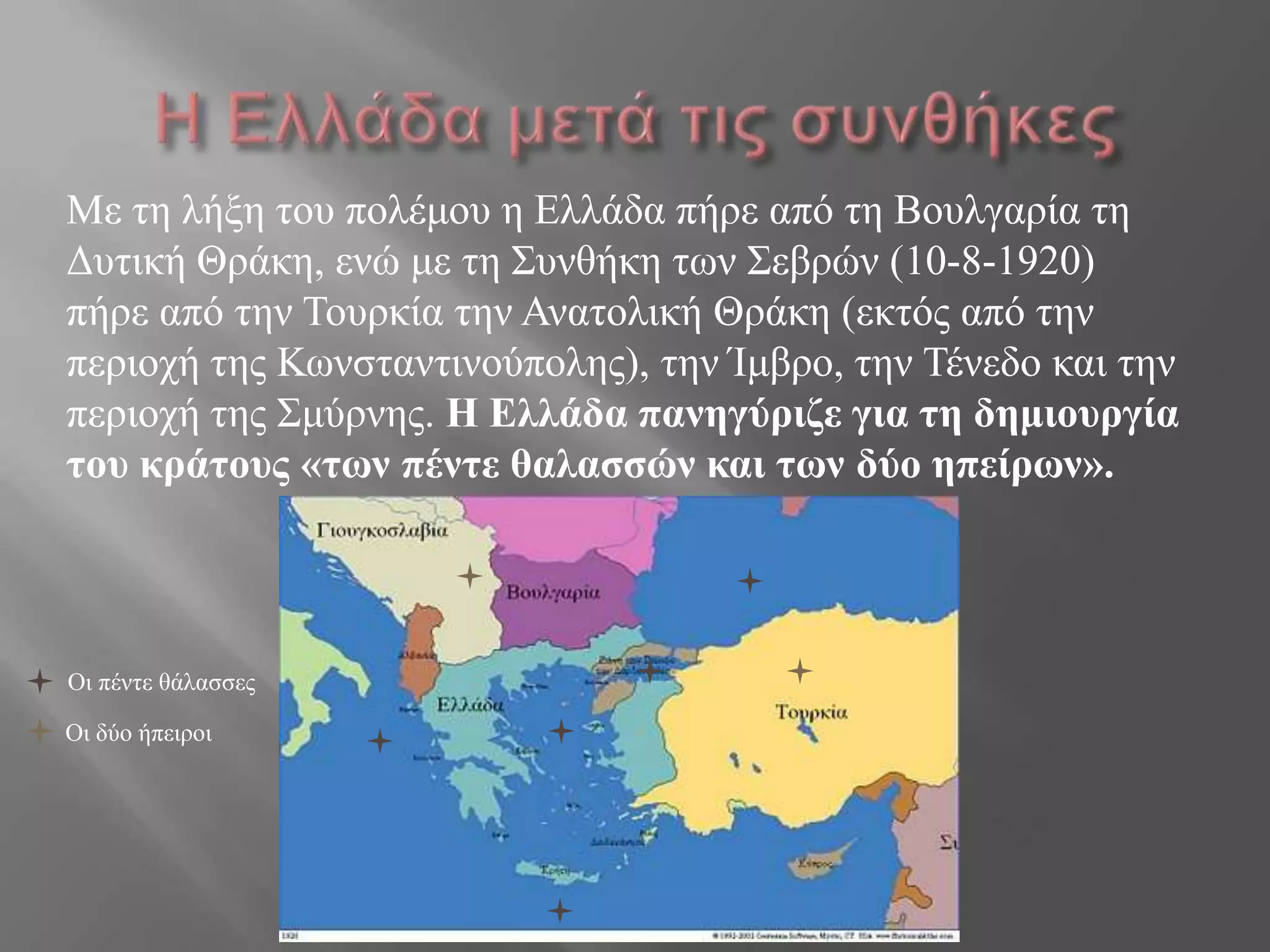Με ηε ιήμε ηνπ πνιέκνπ ε Διιάδα πήξε από ηε Βνπιγαξία ηε
Γπηηθή Θξάθε, ελώ κε ηε ΢πλζήθε ηωλ ΢εβξώλ (10-8-1920)
πήξε από ηελ Σνπξθία ηελ Αλαηνιηθή Θξάθε (εθηόο από ηελ
πεξηνρή ηεο Κωλζηαληηλνύπνιεο), ηελ Ίκβξν, ηελ Σέλεδν θαη ηελ
πεξηνρή ηεο ΢κύξλεο. Η Ελλάδα πανηγύριζε για ηη δημιοσργία
ηοσ κράηοσς «ηων πένηε θαλαζζών και ηων δύο ηπείρων».
Οη πέληε ζάιαζζεο
Οη δύν ήπεηξνη
 
