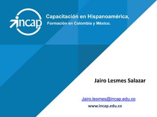 Capacitación en Hispanoamérica,
Jairo.lesmes@incap.edu.co
www.incap.edu.co
Formación en Colombia y México.
Jairo Lesmes Salazar
 