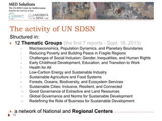 Structured in:
 12 Thematic Groups (the first 7 reports - Sept. 18, 2013)
1. Macroeconomics, Population Dynamics, and Planetary Boundaries
2. Reducing Poverty and Building Peace in Fragile Regions
3. Challenges of Social Inclusion: Gender, Inequalities, and Human Rights
4. Early Childhood Development, Education, and Transition to Work
5. Health for All
6. Low-Carbon Energy and Sustainable Industry
7. Sustainable Agriculture and Food Systems
8. Forests, Oceans, Biodiversity, and Ecosystem Services
9. Sustainable Cities: Inclusive, Resilient, and Connected
10. Good Governance of Extractive and Land Resources
11. Global Governance and Norms for Sustainable Development
12. Redefining the Role of Business for Sustainable Development
 a network of National and Regional Centers
10
The activity of UN SDSN
 