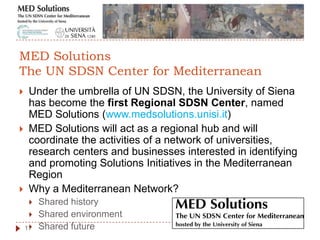  Under the umbrella of UN SDSN, the University of Siena
has become the first Regional SDSN Center, named
MED Solutions (www.medsolutions.unisi.it)
 MED Solutions will act as a regional hub and will
coordinate the activities of a network of universities,
research centers and businesses interested in identifying
and promoting Solutions Initiatives in the Mediterranean
Region
 Why a Mediterranean Network?
 Shared history
 Shared environment
 Shared future11
MED Solutions
The UN SDSN Center for Mediterranean
 