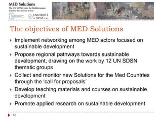  Implement networking among MED actors focused on
sustainable development
 Propose regional pathways towards sustainable
development, drawing on the work by 12 UN SDSN
thematic groups
 Collect and monitor new Solutions for the Med Countries
through the „call for proposals‟
 Develop teaching materials and courses on sustainable
development
 Promote applied research on sustainable development
12
The objectives of MED Solutions
 