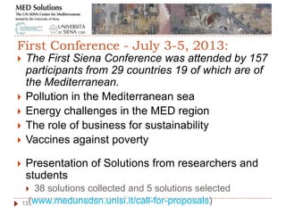  The First Siena Conference was attended by 157
participants from 29 countries 19 of which are of
the Mediterranean.
 Pollution in the Mediterranean sea
 Energy challenges in the MED region
 The role of business for sustainability
 Vaccines against poverty
 Presentation of Solutions from researchers and
students
 38 solutions collected and 5 solutions selected
(www.medunsdsn.unisi.it/call-for-proposals)13
First Conference - July 3-5, 2013:
 