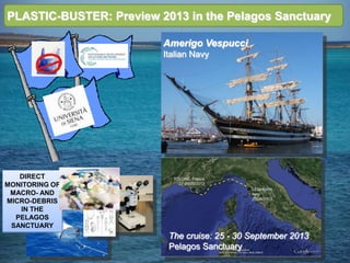 PLASTIC-BUSTER: Preview 2013 in the Pelagos Sanctuary
DIRECT
MONITORING OF
MACRO- AND
MICRO-DEBRIS
IN THE
PELAGOS
SANCTUARY
Amerigo Vespucci
Italian Navy
The cruise: 25 - 30 September 2013
Pelagos Sanctuary
 