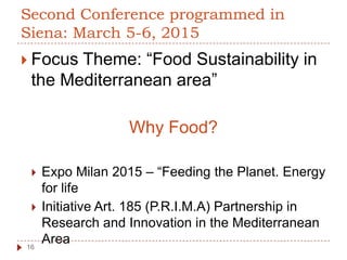 Second Conference programmed in
Siena: March 5-6, 2015
 Focus Theme: “Food Sustainability in
the Mediterranean area”
Why Food?
 Expo Milan 2015 – “Feeding the Planet. Energy
for life
 Initiative Art. 185 (P.R.I.M.A) Partnership in
Research and Innovation in the Mediterranean
Area16
 
