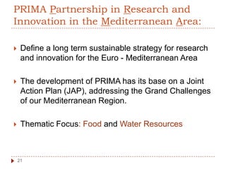 PRIMA Partnership in Research and
Innovation in the Mediterranean Area:
 Define a long term sustainable strategy for research
and innovation for the Euro - Mediterranean Area
 The development of PRIMA has its base on a Joint
Action Plan (JAP), addressing the Grand Challenges
of our Mediterranean Region.
 Thematic Focus: Food and Water Resources
21
 
