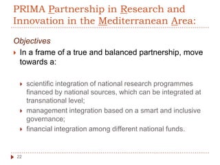 PRIMA Partnership in Research and
Innovation in the Mediterranean Area:
Objectives
 In a frame of a true and balanced partnership, move
towards a:
 scientific integration of national research programmes
financed by national sources, which can be integrated at
transnational level;
 management integration based on a smart and inclusive
governance;
 financial integration among different national funds.
22
 