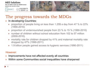  In developing Countries:
 proportion of people living on less than 1.25$ a day from 47 % to 22%
(1990-2010)
 proportion of undernourished people from 23 % to 15 % (1990-2010)
 number of children without school education from 102 to 57 million
(2000-2010)
 mortality rate for children dropped by 41% and maternal mortality rate
dropped by 47% (1990-2011)
 1.9 billion people gained access to hygienic services (1990-2011)
However:
 Improvements have not affected evenly all countries
 Within some Communities social inequalities have sharpened
4
The progress towards the MDGs
 