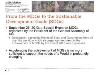  September 25, 2013: a Special Event on MDGs
organized by the President of the General Assembly of
UN
 Declaration, signed by Heads of State and Government from all
over the world, in which stronger commitment in the
achievement of MDGs by the end of 2015 was expressed
 Accelerating the achievement of MDGs is no more
sufficient to support the needs of a World in profoundly
changing
5
From the MDGs to the Sustainable
Development Goals (SDGs)
 