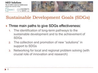  Three main paths to give SDGs effectiveness:
1. The identification of long-term pathways to the
sustainable development and to the achievement of
SDGs
2. The collection and promotion of new “solutions” in
support to SDGs
3. Networking for local and regional problem solving (with
crucial role of innovation and research)
6
Sustainable Development Goals (SDGs)
 