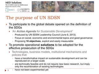  To participate to the global debate opened on the definition of
the SDGs
 ‘An Action Agenda for Sustainable Development’
 Produced by UN SDSN Leadership Council (June 6, 2013)
 Focus on social, economic and environmental topics and good governance
 Proposing 10 objectives, explicit and easily measurable
 To promote operational solutions to be adopted for the
effective prosecution of the SDGs
 Technologies, business models, institutional mechanisms and
policies that:
 have a transformative impact on sustainable development and can be
reproduced on a larger scale
 are technically feasible and do not require new basic research, but imply
only the recombination of existing technologies
 have not been experimented yet8
The purpose of UN SDSN
 