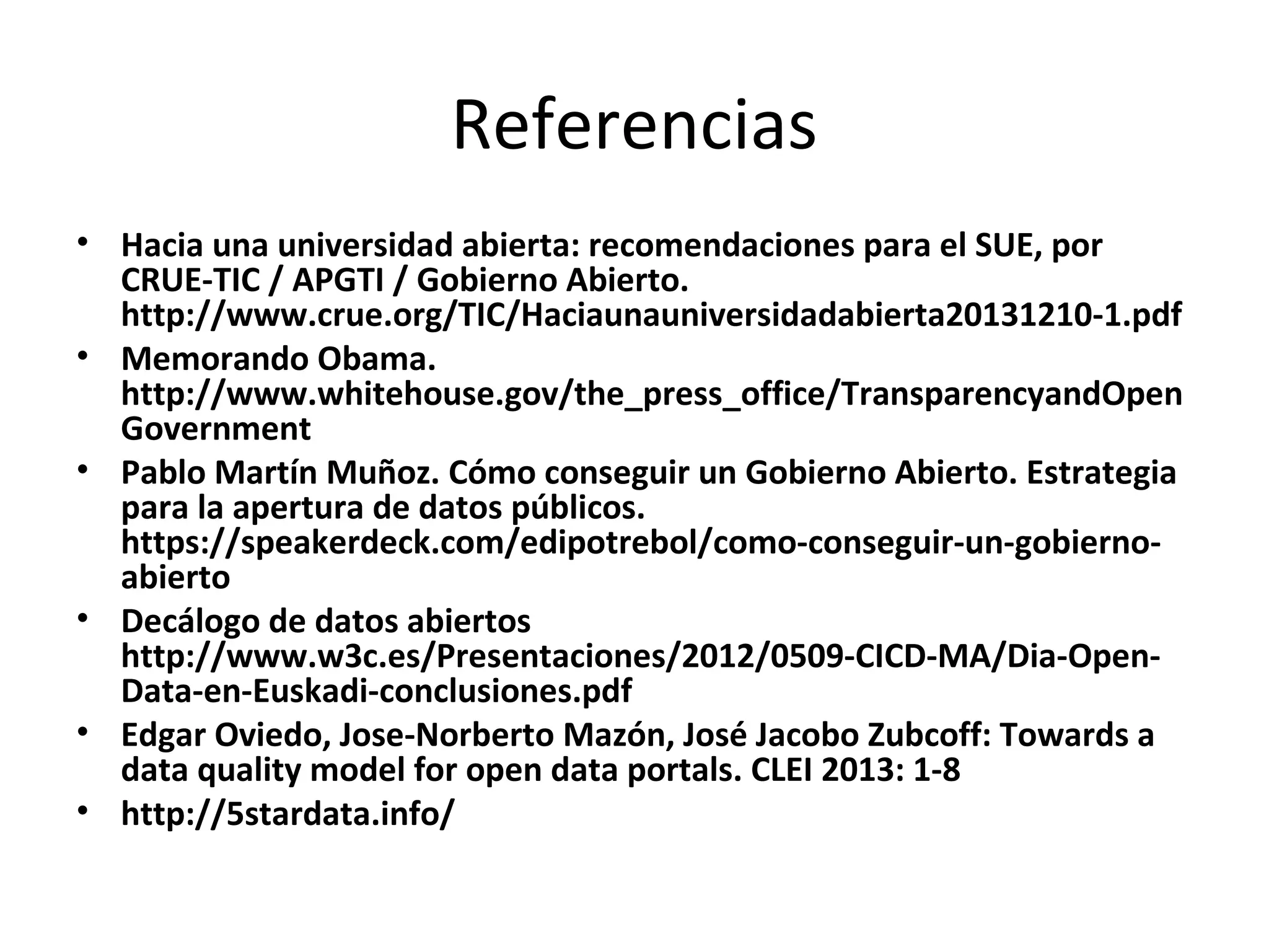 Referencias
• Hacia una universidad abierta: recomendaciones para el SUE, por
CRUE-TIC / APGTI / Gobierno Abierto.
http://www.crue.org/TIC/Haciaunauniversidadabierta20131210-1.pdf
• Memorando Obama.
http://www.whitehouse.gov/the_press_office/TransparencyandOpen
Government
• Pablo Martín Muñoz. Cómo conseguir un Gobierno Abierto. Estrategia
para la apertura de datos públicos.
https://speakerdeck.com/edipotrebol/como-conseguir-un-gobierno-
abierto
• Decálogo de datos abiertos
http://www.w3c.es/Presentaciones/2012/0509-CICD-MA/Dia-Open-
Data-en-Euskadi-conclusiones.pdf
• Edgar Oviedo, Jose-Norberto Mazón, José Jacobo Zubcoff: Towards a
data quality model for open data portals. CLEI 2013: 1-8
• http://5stardata.info/
 