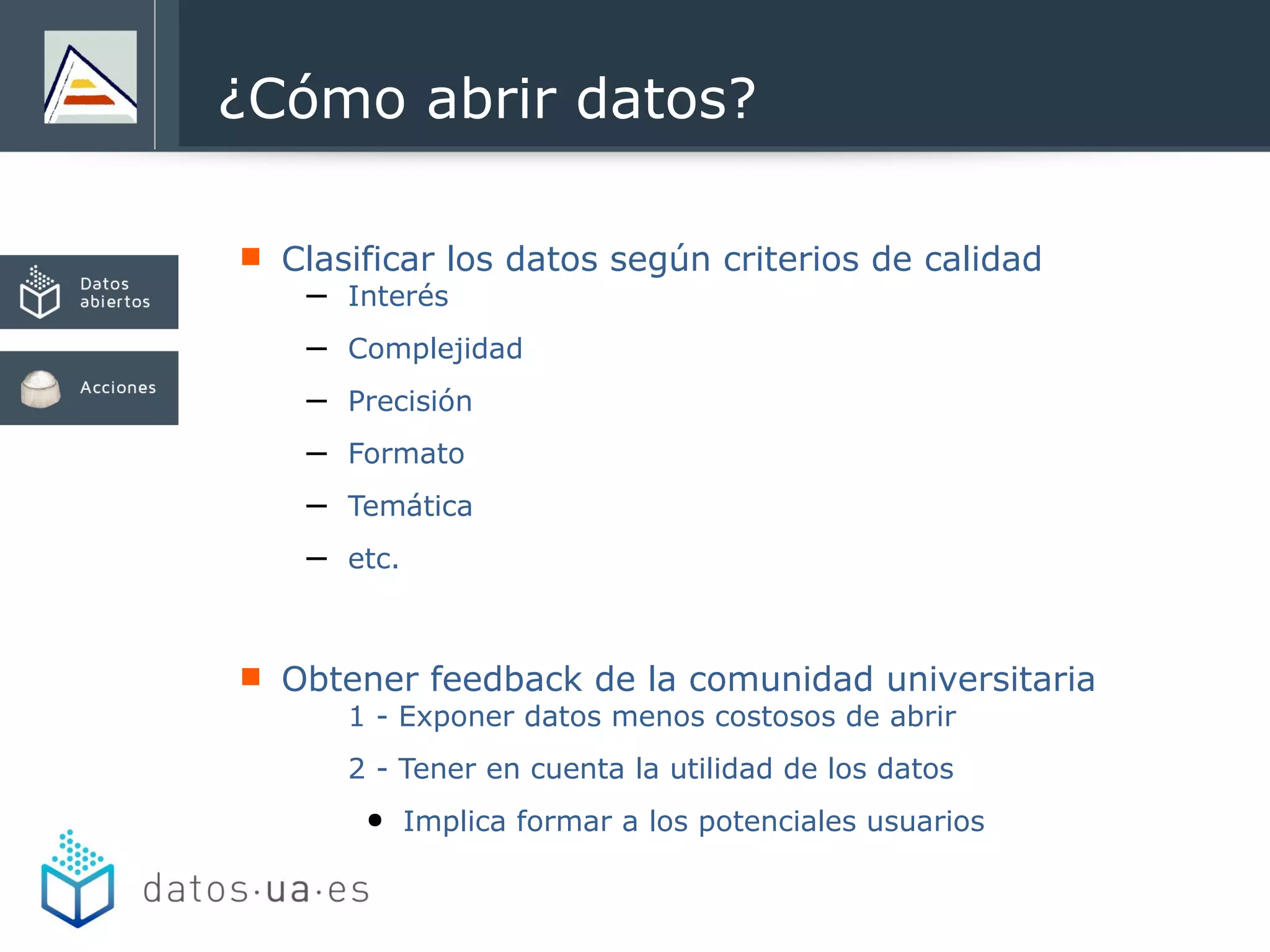  Clasificar los datos según criterios de calidad
– Interés
– Complejidad
– Precisión
– Formato
– Temática
– etc.
 Obtener feedback de la comunidad universitaria
1 - Exponer datos menos costosos de abrir
2 - Tener en cuenta la utilidad de los datos
● Implica formar a los potenciales usuarios
¿Cómo abrir datos?
 