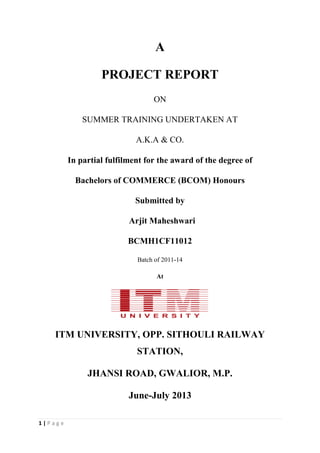 1 | P a g e
A
PROJECT REPORT
ON
SUMMER TRAINING UNDERTAKEN AT
A.K.A & CO.
In partial fulfilment for the award of the degree of
Bachelors of COMMERCE (BCOM) Honours
Submitted by
Arjit Maheshwari
BCMH1CF11012
Batch of 2011-14
At
ITM UNIVERSITY, OPP. SITHOULI RAILWAY
STATION,
JHANSI ROAD, GWALIOR, M.P.
June-July 2013
 