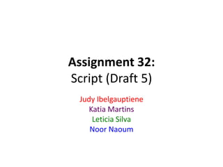 Assignment 32:
Script (Draft 5)
Judy Ibelgauptiene
Katia Martins
Leticia Silva
Noor Naoum
 