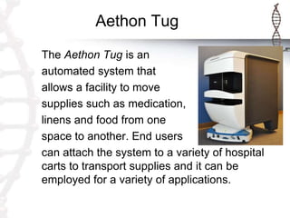 Aethon Tug
The Aethon Tug is an
automated system that
allows a facility to move
supplies such as medication,
linens and food from one
space to another. End users
can attach the system to a variety of hospital
carts to transport supplies and it can be
employed for a variety of applications.
 