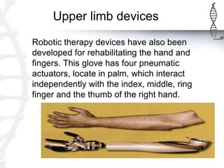 Upper limb devices
Robotic therapy devices have also been
developed for rehabilitating the hand and
fingers. This glove has four pneumatic
actuators, locate in palm, which interact
independently with the index, middle, ring
finger and the thumb of the right hand.
 