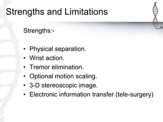 Strengths and Limitations
Strengths:-
• Physical separation.
• Wrist action.
• Tremor elimination.
• Optional motion scaling.
• 3-D stereoscopic image.
• Electronic information transfer (tele-surgery)
 