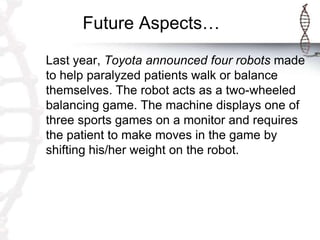 Future Aspects…
Last year, Toyota announced four robots made
to help paralyzed patients walk or balance
themselves. The robot acts as a two-wheeled
balancing game. The machine displays one of
three sports games on a monitor and requires
the patient to make moves in the game by
shifting his/her weight on the robot.
 