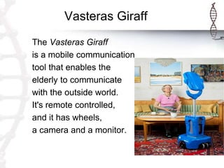 Vasteras Giraff
The Vasteras Giraff
is a mobile communication
tool that enables the
elderly to communicate
with the outside world.
It's remote controlled,
and it has wheels,
a camera and a monitor.
 