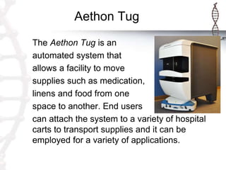 Aethon Tug
The Aethon Tug is an
automated system that
allows a facility to move
supplies such as medication,
linens and food from one
space to another. End users
can attach the system to a variety of hospital
carts to transport supplies and it can be
employed for a variety of applications.
 