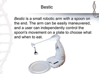Bestic
Bestic is a small robotic arm with a spoon on
the end. The arm can be easily maneuvered,
and a user can independently control the
spoon's movement on a plate to choose what
and when to eat.
 
