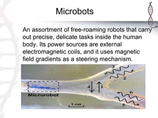 Microbots
An assortment of free-roaming robots that carry
out precise, delicate tasks inside the human
body. Its power sources are external
electromagnetic coils, and it uses magnetic
field gradients as a steering mechanism.
 