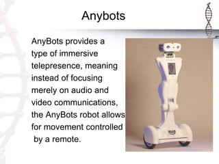 Anybots
AnyBots provides a
type of immersive
telepresence, meaning
instead of focusing
merely on audio and
video communications,
the AnyBots robot allows
for movement controlled
by a remote.
 