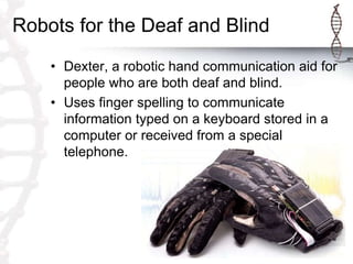 Robots for the Deaf and Blind
• Dexter, a robotic hand communication aid for
people who are both deaf and blind.
• Uses finger spelling to communicate
information typed on a keyboard stored in a
computer or received from a special
telephone.
 