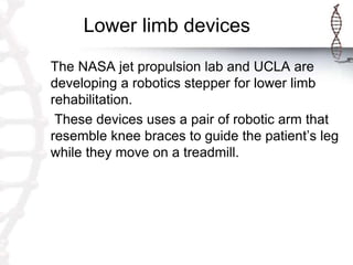 Lower limb devices
The NASA jet propulsion lab and UCLA are
developing a robotics stepper for lower limb
rehabilitation.
These devices uses a pair of robotic arm that
resemble knee braces to guide the patient’s leg
while they move on a treadmill.
 