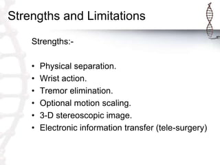 Strengths and Limitations
Strengths:-
• Physical separation.
• Wrist action.
• Tremor elimination.
• Optional motion scaling.
• 3-D stereoscopic image.
• Electronic information transfer (tele-surgery)
 