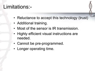 Limitations:-
• Reluctance to accept this technology (trust)
• Additional training.
• Most of the sensor is IR transmission.
• Highly efficient visual instructions are
needed.
• Cannot be pre-programmed.
• Longer operating time.
 