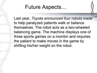 Future Aspects…
Last year, Toyota announced four robots made
to help paralyzed patients walk or balance
themselves. The robot acts as a two-wheeled
balancing game. The machine displays one of
three sports games on a monitor and requires
the patient to make moves in the game by
shifting his/her weight on the robot.
 