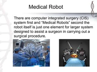 Medical Robot
There are computer integrated surgery (CIS)
system first and “Medical Robots” second the
robot itself is just one element for larger system
designed to assist a surgeon in carrying out a
surgical procedure.
 