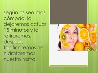según os sea mas
cómodo, la
dejaremos actuar
15 minutos y la
retiraremos,
después
tonificaremos he
hidrataremos
nuestro rostro.
 