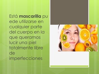 Está mascarilla pu
ede utilizarse en
cualquier parte
del cuerpo en la
que queramos
lucir una piel
totalmente libre
de
imperfecciones
 